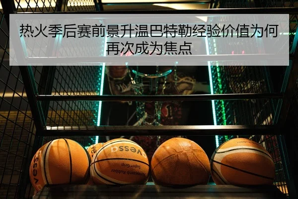 热火季后赛前景升温巴特勒经验价值为何再次成为焦点